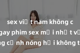 sex việt nam không che Xem ngay phim sex mới nhất với những cảnh nóng hổi không thể bỏ lỡ! Cơ hội tận hưởng những khoảnh khắc đầy kích thích ngay hôm nay!