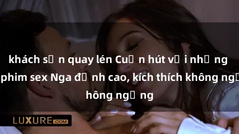 khách sạn quay lén Cuốn hút với những bộ phim sex Nga đỉnh cao, kích thích không ngừng