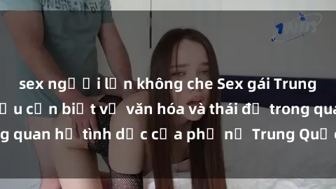sex người lớn không che Sex gái Trung Quốc: Những điều cần biết về văn hóa và thái độ trong quan hệ tình dục của phụ nữ Trung Quốc đầy quyến rũ