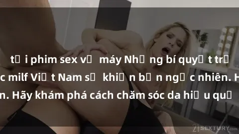 tải phim sex về máy Những bí quyết trẻ hóa làn da của các milf Việt Nam sẽ khiến bạn ngạc nhiên. Hãy khám phá cách chăm sóc da hiệu quả từ họ ngay hôm nay!