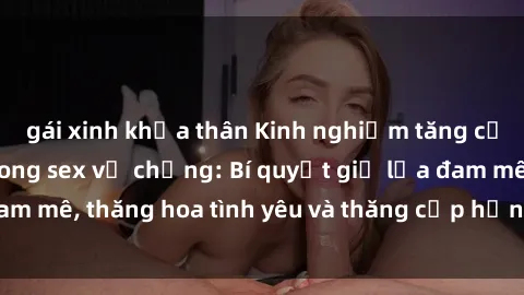 gái xinh khỏa thân Kinh nghiệm tăng cường hạnh phúc trong sex vợ chồng: Bí quyết giữ lửa đam mê, thăng hoa tình yêu và thăng cấp hạnh phúc gia đình.
