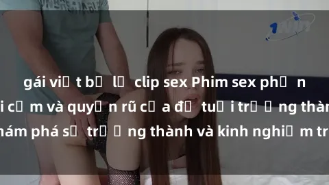 gái việt bị lộ clip sex Phim sex phụ nữ lớn tuổi: Sự gợi cảm và quyến rũ của độ tuổi trưởng thành, khám phá sự trưởng thành và kinh nghiệm trong tình yêu và cuộc sống