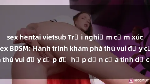 sex hentai vietsub Trải nghiệm cảm xúc mới lạ với phim sex BDSM: Hành trình khám phá thú vui đầy cấp độ hấp dẫn của tình dục đặc biệt