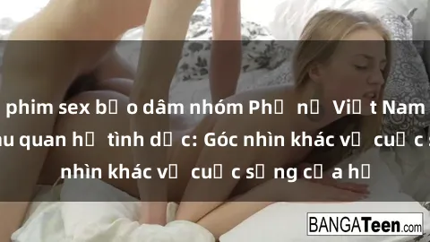 phim sex bạo dâm nhóm Phụ nữ Việt Nam mang thai sau quan hệ tình dục: Góc nhìn khác về cuộc sống của họ