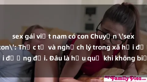 sex gái việt nam có con Chuyện 'sex gái Việt Nam có con': Thực tế và nghịch lý trong xã hội đương đại. Đâu là hậu quả khi không biết bảo vệ bản thân?