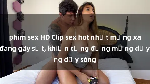phim sex HD Clip sex hot nhất mạng xã hội đang gây sốt, khiến cộng đồng mạng dậy sóng