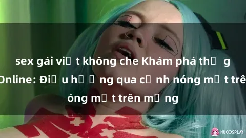 sex gái việt không che Khám phá thế giới Sex Online: Điều hướng qua cảnh nóng mắt trên mạng