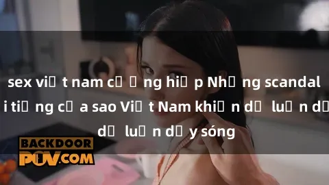 sex việt nam cưỡng hiếp Những scandal sex nổi tiếng của sao Việt Nam khiến dư luận dậy sóng