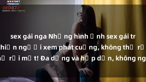 sex gái nga Những hình ảnh sex gái trẻ đẹp không che khiến người xem phát cuồng, không thể rời mắt! Đa dạng và hấp dẫn, không ngờ đã ra đường!