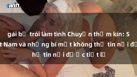 gái bị trói làm tình Chuyện thầm kín: Sexy tá Việt Nam và những bí mật không thể tin nổi được tiết lộ