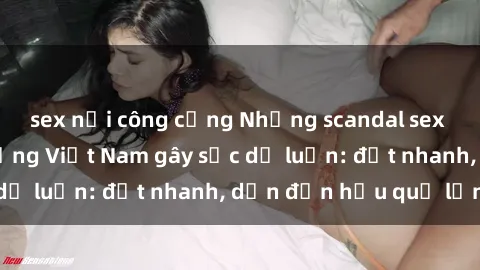sex nơi công cộng Những scandal sex của người nổi tiếng Việt Nam gây sốc dư luận: đọt nhanh, dẫn đến hậu quả lớn!
