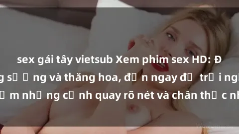 sex gái tây vietsub Xem phim sex HD: Đỉnh cao của sự sung sướng và thăng hoa, đến ngay để trải nghiệm những cảnh quay rõ nét và chân thực nhất. Hãy cùng khám phá!