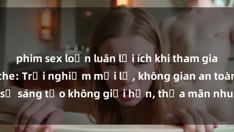 phim sex loạn luân lợi ích khi tham gia sex online không che: Trải nghiệm mới lạ, không gian an toàn, sự sáng tạo không giới hạn, thỏa mãn nhu cầu tình dục của bạn.