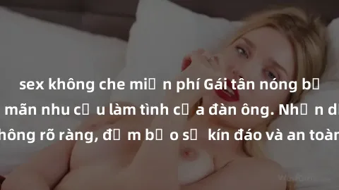 sex không che miễn phí Gái tân nóng bỏng, dâm đãng thỏa mãn nhu cầu làm tình của đàn ông. Nhận dạng không rõ ràng, đảm bảo sự kín đáo và an toàn cho trải nghiệm tuyệt vời.