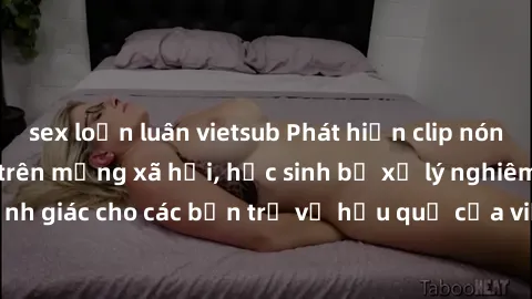 sex loạn luân vietsub Phát hiện clip nóng sinh viên gây sốt trên mạng xã hội, học sinh bị xử lý nghiêm ngặt. Đây là cảnh giác cho các bạn trẻ về hậu quả của việc chia sẻ thông tin trái phép trên inter