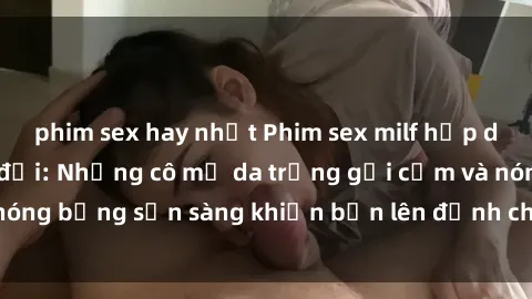 phim sex hay nhất Phim sex milf hấp dẫn nhất mọi thời đại: Những cô mẹ da trắng gợi cảm và nóng bỏng sẵn sàng khiến bạn lên đỉnh chỉ trong chớp mắt!
