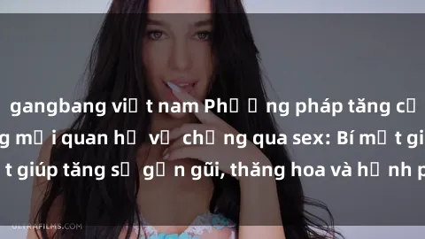 gangbang việt nam Phương pháp tăng cường gắn kết trong mối quan hệ vợ chồng qua sex: Bí mật giúp tăng sự gần gũi, thăng hoa và hạnh phúc cho cặp đôi