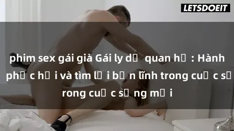 phim sex gái già Gái ly dị quan hệ: Hành trình tự phục hồi và tìm lại bản lĩnh trong cuộc sống mới