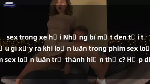 sex trong xe hơi Những bí mật đen tối trong gia đình: Điều gì xảy ra khi loạn luân trong phim sex loạn luân trở thành hiện thực? Hấp dẫn và gây sốc!