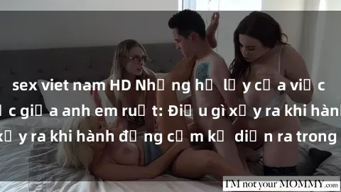 sex viet nam HD Những hệ lụy của việc có quan hệ tình dục giữa anh em ruột: Điều gì xảy ra khi hành động cấm kỵ diễn ra trong gia đình?