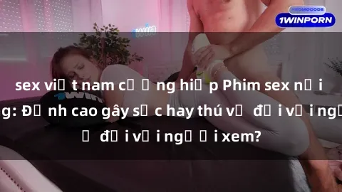 sex việt nam cưỡng hiếp Phim sex nơi công cộng: Đỉnh cao gây sốc hay thú vị đối với người xem?