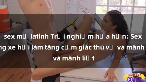 sex mỹ latinh Trải nghiệm hứa hẹn: Sex trong xe hơi làm tăng cảm giác thú vị và mãnh liệt