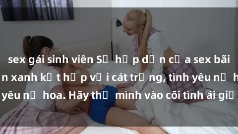 sex gái sinh viên Sự hấp dẫn của sex bãi biển: Khi sóng biển xanh kết hợp với cát trắng, tình yêu nở hoa. Hãy thả mình vào cõi tình ái giữa sóng biển!