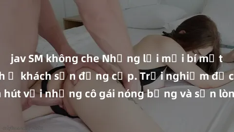 jav SM không che Những lời mời bí mật: Gái Việt làm tình ở khách sạn đẳng cấp. Trải nghiệm độc đáo và cuốn hút với những cô gái nóng bỏng và sẵn lòng thỏa mãn mọi nhu cầu của bạn.