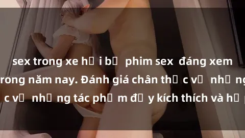 sex trong xe hơi bộ phim sex  đáng xem không thể bỏ lỡ trong năm nay. Đánh giá chân thực về những tác phẩm đầy kích thích và hấp dẫn này.