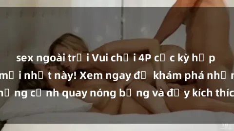 sex ngoài trời Vui chơi 4P cực kỳ hấp dẫn trong phim sex mới nhất này! Xem ngay để khám phá những cảnh quay nóng bỏng và đầy kích thích của bộ phim này!