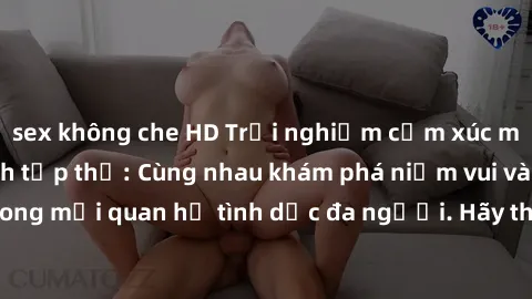 sex không che HD Trải nghiệm cảm xúc mới mẻ với làm tình tập thể: Cùng nhau khám phá niềm vui và sự mãnh liệt trong mối quan hệ tình dục đa người. Hãy thử ngay để biết cảm giác thú vị này!
