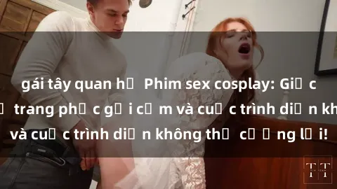 gái tây quan hệ Phim sex cosplay: Giấc mơ  cùng những bộ trang phục gợi cảm và cuộc trình diễn không thể cưỡng lại!