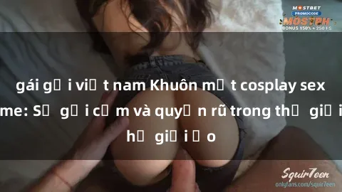 gái gọi việt nam Khuôn mặt cosplay sex anime: Sự gợi cảm và quyến rũ trong thế giới ảo