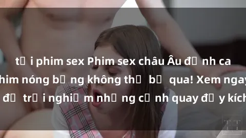 tải phim sex Phim sex châu Âu đỉnh cao: Top những bộ phim nóng bỏng không thể bỏ qua! Xem ngay để trải nghiệm những cảnh quay đầy kích thích và cuồng nhiệt.
