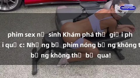 phim sex nữ sinh Khám phá thế giới phim sex ngoại quốc: Những bộ phim nóng bỏng không thể bỏ qua!