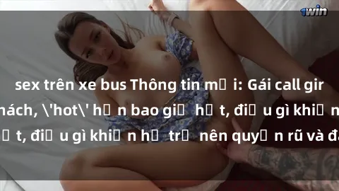 sex trên xe bus Thông tin mới: Gái call girl Việt Nam đắt khách, 'hot' hơn bao giờ hết, điều gì khiến họ trở nên quyến rũ và đáng chú ý?