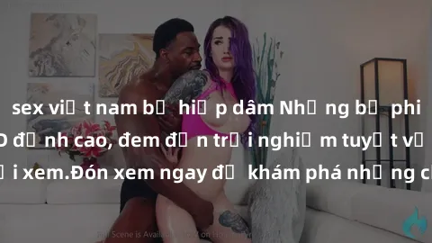 sex việt nam bị hiếp dâm Những bộ phim sex không che HD đỉnh cao, đem đến trải nghiệm tuyệt vời cho người xem.Đón xem ngay để khám phá những cảnh quay đẹp mắt và kích thích.