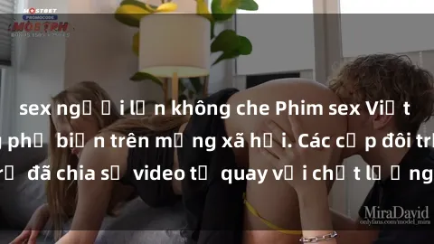 sex người lớn không che Phim sex Việt Nam HD ngày càng phổ biến trên mạng xã hội. Các cặp đôi trẻ đã chia sẻ video tự quay với chất lượng sắc nét, gợi cảm.