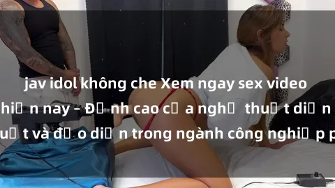 jav idol không che Xem ngay sex video Việt Nam hot nhất hiện nay – Đỉnh cao của nghệ thuật diễn xuất và đạo diễn trong ngành công nghiệp phim người lớn tại đây!