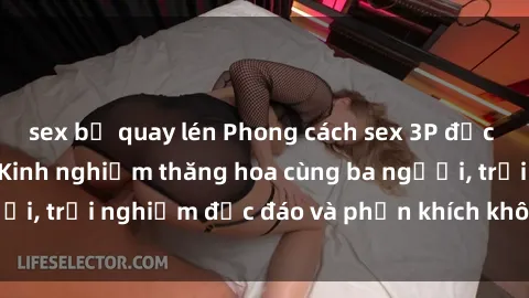sex bị quay lén Phong cách sex 3P độc đáo tại Việt Nam: Kinh nghiệm thăng hoa cùng ba người, trải nghiệm độc đáo và phấn khích không thể bỏ lỡ!