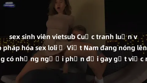 sex sinh viên vietsub Cuộc tranh luận về việc có nên hợp pháp hóa sex loli ở Việt Nam đang nóng lên. Đồng thời, cũng có những người phản đối gay gắt việc này vì lo ngại về tác động tiêu cực lên trẻ em