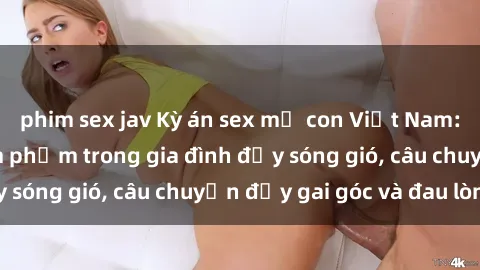 phim sex jav Kỳ án sex mẹ con Việt Nam: Sự sở hữu và xâm phạm trong gia đình đầy sóng gió, câu chuyện đầy gai góc và đau lòng.