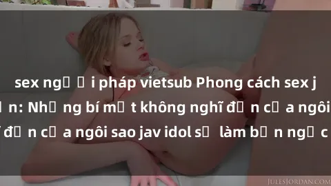 sex người pháp vietsub Phong cách sex jav idol siêu hấp dẫn: Những bí mật không nghĩ đến của ngôi sao jav idol sẽ làm bạn ngạc nhiên!