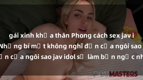gái xinh khỏa thân Phong cách sex jav idol siêu hấp dẫn: Những bí mật không nghĩ đến của ngôi sao jav idol sẽ làm bạn ngạc nhiên!