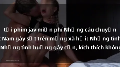 tải phim jav miễn phí Những câu chuyện sex sinh viên Việt Nam gây sốt trên mạng xã hội: Những tình huống gây cấn, kích thích không thể bỏ qua