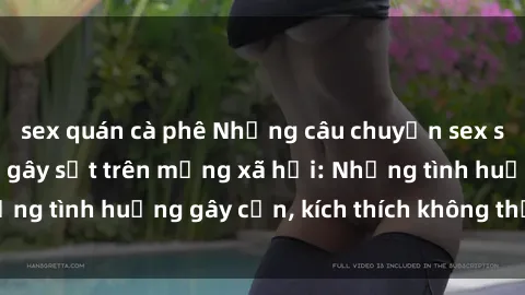 sex quán cà phê Những câu chuyện sex sinh viên Việt Nam gây sốt trên mạng xã hội: Những tình huống gây cấn, kích thích không thể bỏ qua