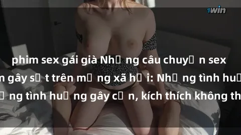 phim sex gái già Những câu chuyện sex sinh viên Việt Nam gây sốt trên mạng xã hội: Những tình huống gây cấn, kích thích không thể bỏ qua