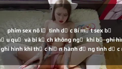phim sex nô lệ tình dục Bí mật sex bị quay lén: Những hậu quả và bi kịch không ngờ khi bị ghi hình khi thực hiện hành động tình dục mà không biết.