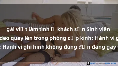 gái việt làm tình ở khách sạn Sinh viên là nạn nhân của video quay lén trong phòng cấp kính: Hành vi ghi hình không đúng đắn đang gây tranh cãi lớn