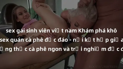 sex gái sinh viên việt nam Khám phá không khí độc đáo tại sex quán cà phê độc đáo - nơi kết hợp giữa thưởng thức cà phê ngon và trải nghiệm độc đáo của không gian sex shop.